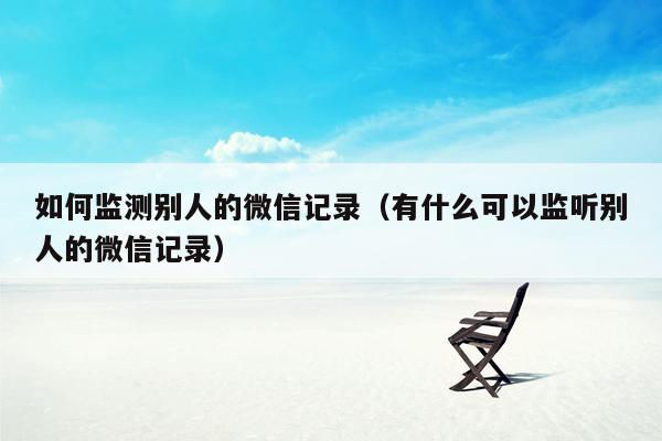 如何监测别人的微信记录（有什么可以监听别人的微信记录）