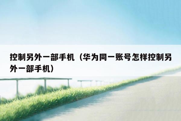 控制另外一部手机（华为同一账号怎样控制另外一部手机）