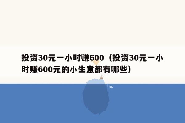 投资30元一小时赚600（投资30元一小时赚600元的小生意都有哪些）