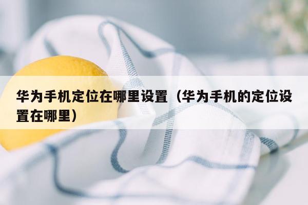 华为手机定位在哪里设置（华为手机的定位设置在哪里）