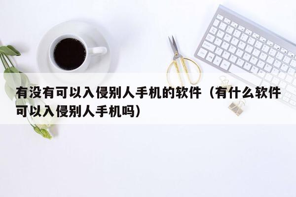 有没有可以入侵别人手机的软件（有什么软件可以入侵别人手机吗）