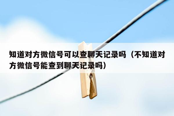 知道对方微信号可以查聊天记录吗（不知道对方微信号能查到聊天记录吗）