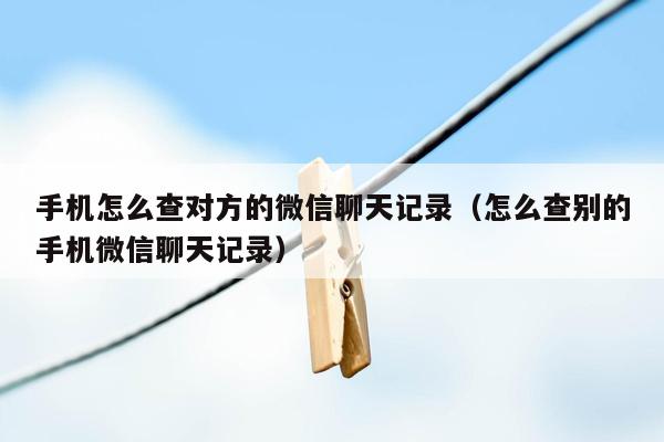 手机怎么查对方的微信聊天记录（怎么查别的手机微信聊天记录）