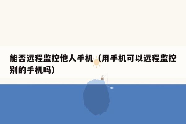 能否远程监控他人手机（用手机可以远程监控别的手机吗）