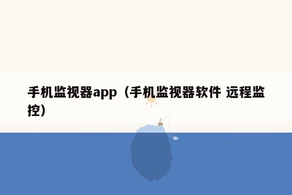 手机监视器app（手机监视器软件 远程监控）