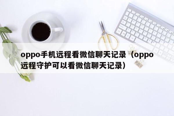 oppo手机远程看微信聊天记录（oppo远程守护可以看微信聊天记录）