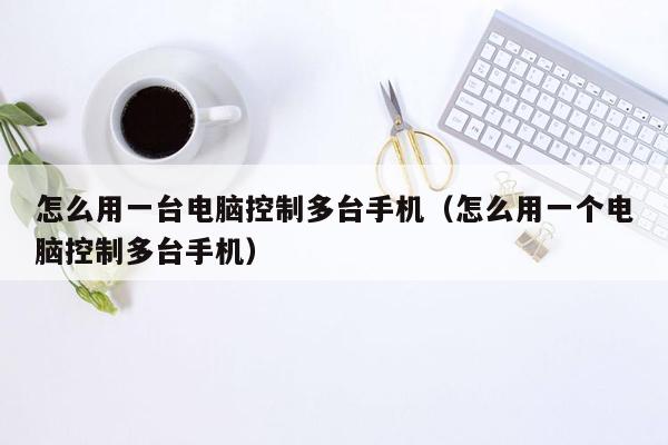 怎么用一台电脑控制多台手机（怎么用一个电脑控制多台手机）