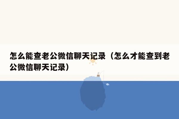 怎么能查老公微信聊天记录（怎么才能查到老公微信聊天记录）