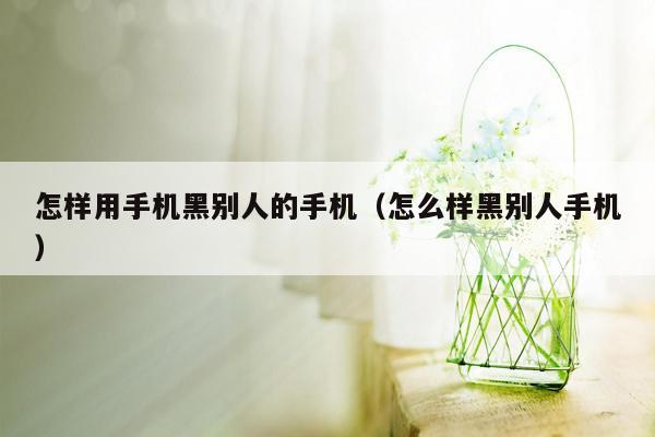 怎样用手机黑别人的手机（怎么样黑别人手机）