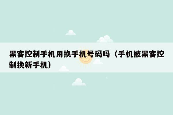 黑客控制手机用换手机号码吗（手机被黑客控制换新手机）