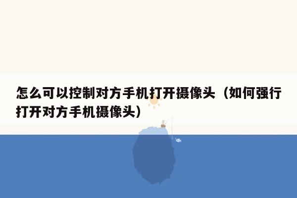 怎么可以控制对方手机打开摄像头（如何强行打开对方手机摄像头）