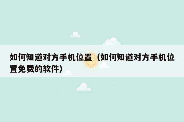 如何知道对方手机位置（如何知道对方手机位置免费的软件）