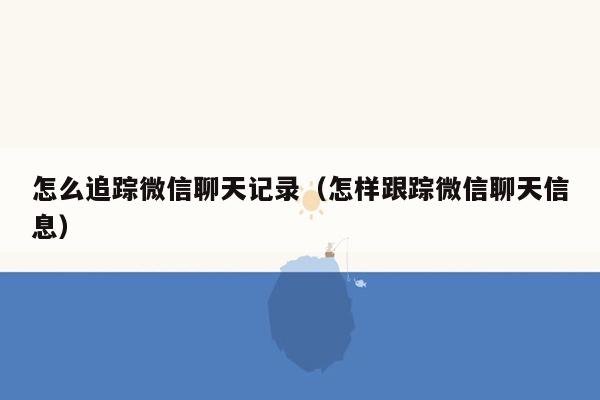 怎么追踪微信聊天记录（怎样跟踪微信聊天信息）