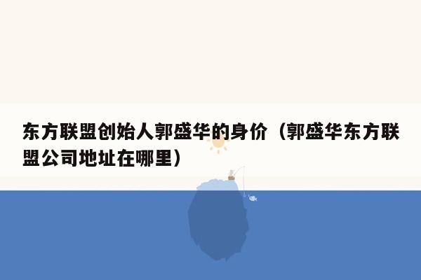 东方联盟创始人郭盛华的身价（郭盛华东方联盟公司地址在哪里）