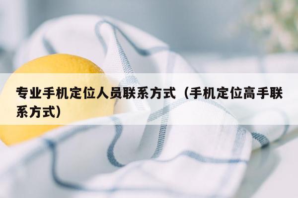 专业手机定位人员联系方式（手机定位高手联系方式）