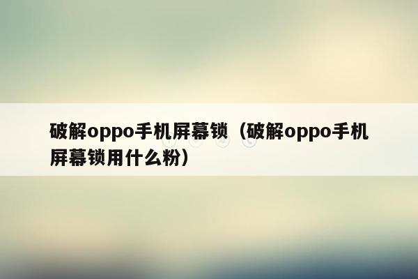 破解oppo手机屏幕锁（破解oppo手机屏幕锁用什么粉）