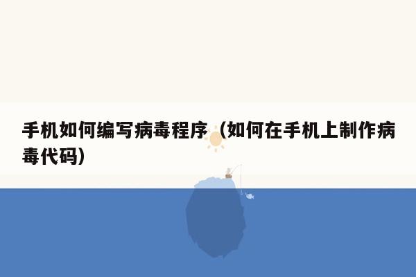 手机如何编写病毒程序（如何在手机上制作病毒代码）