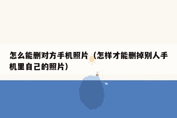 怎么能删对方手机照片（怎样才能删掉别人手机里自己的照片）