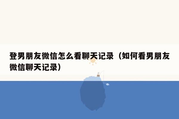 登男朋友微信怎么看聊天记录（如何看男朋友微信聊天记录）