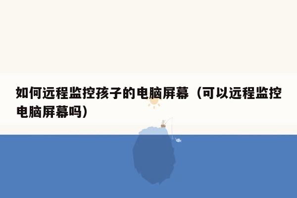 如何远程监控孩子的电脑屏幕（可以远程监控电脑屏幕吗）