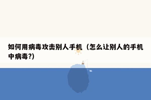 如何用病毒攻击别人手机（怎么让别人的手机中病毒?）