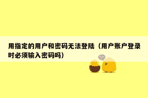 用指定的用户和密码无法登陆（用户账户登录时必须输入密码吗）