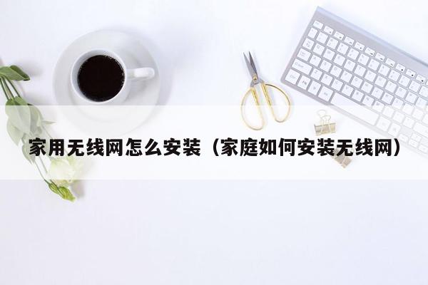 家用无线网怎么安装（家庭如何安装无线网）