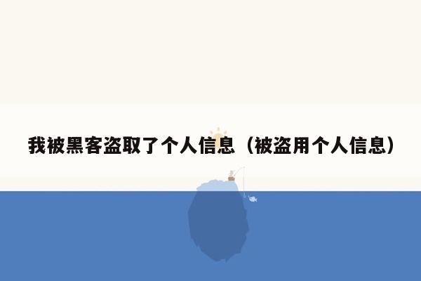 我被黑客盗取了个人信息（被盗用个人信息）