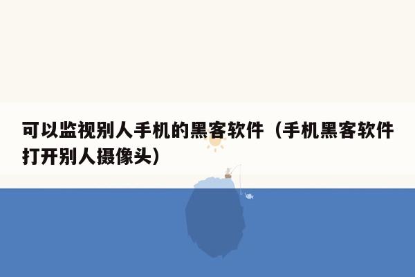 可以监视别人手机的黑客软件（手机黑客软件打开别人摄像头）