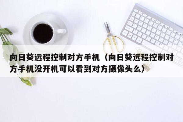 向日葵远程控制对方手机（向日葵远程控制对方手机没开机可以看到对方摄像头么）