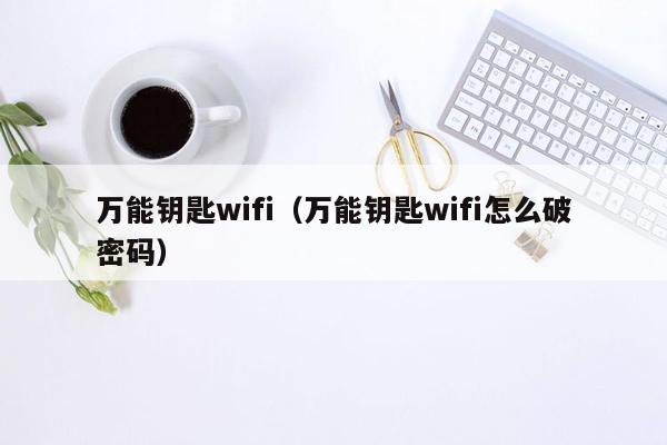 万能钥匙wifi（万能钥匙wifi怎么破密码）