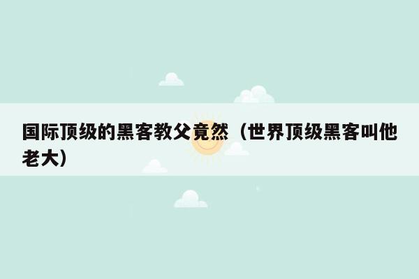 国际顶级的黑客教父竟然（世界顶级黑客叫他老大）