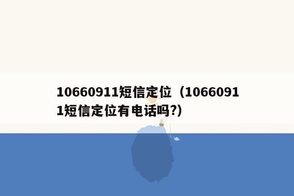 10660911短信定位（10660911短信定位有电话吗?）