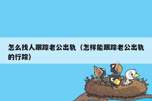 怎么找人跟踪老公出轨（怎样能跟踪老公出轨的行踪）