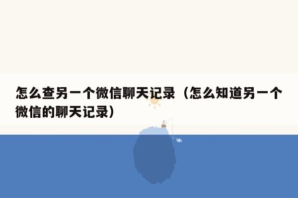 怎么查另一个微信聊天记录（怎么知道另一个微信的聊天记录）