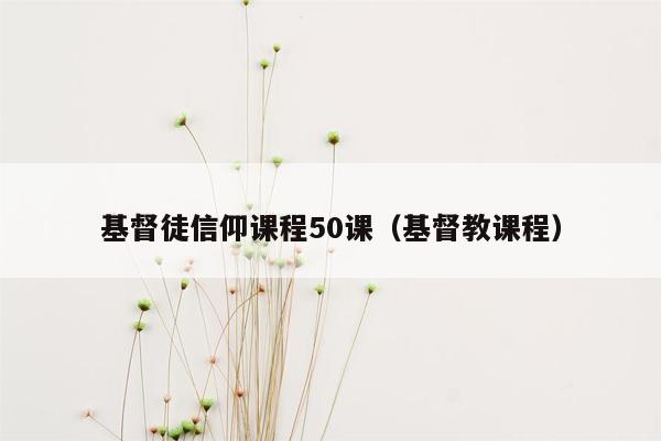 基督徒信仰课程50课（基督教课程）