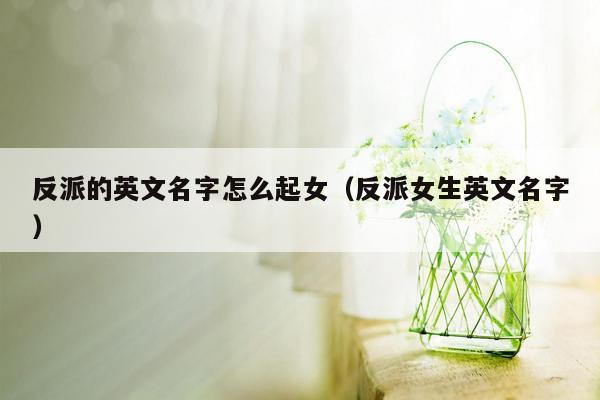 反派的英文名字怎么起女（反派女生英文名字）