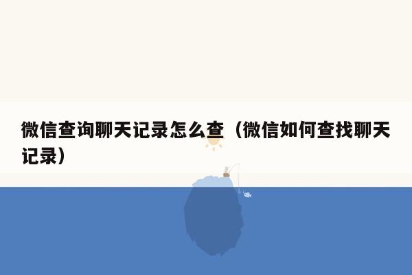 微信查询聊天记录怎么查（微信如何查找聊天记录）