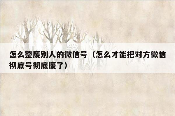 怎么整废别人的微信号（怎么才能把对方微信彻底号彻底废了）