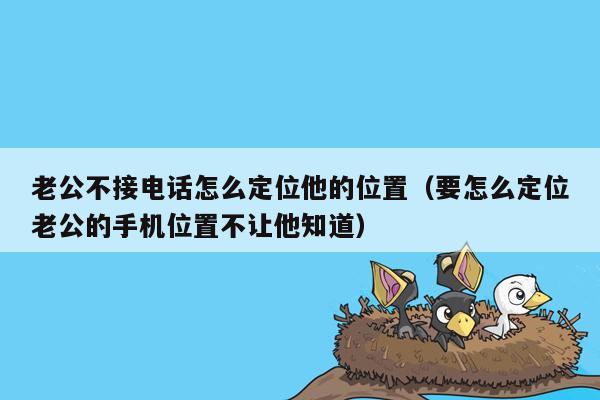 老公不接电话怎么定位他的位置（要怎么定位老公的手机位置不让他知道）