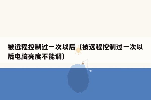 被远程控制过一次以后（被远程控制过一次以后电脑亮度不能调）