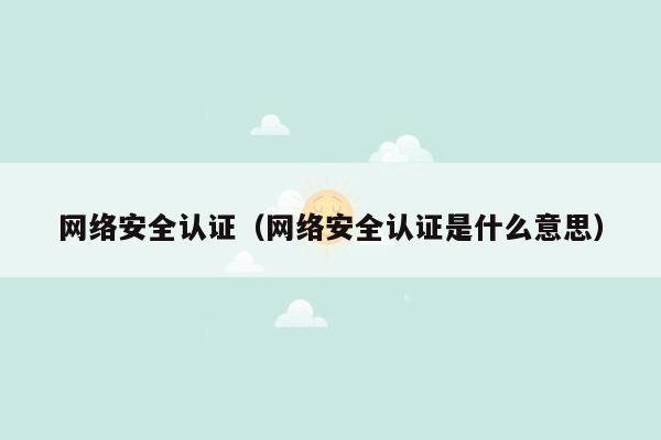 网络安全认证（网络安全认证是什么意思）