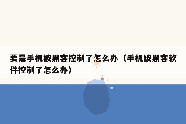 要是手机被黑客控制了怎么办（手机被黑客软件控制了怎么办）