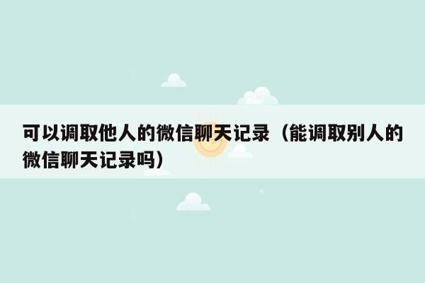 可以调取他人的微信聊天记录（能调取别人的微信聊天记录吗）