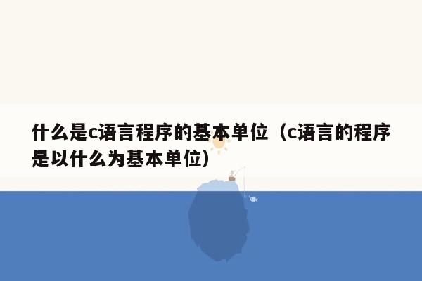 什么是c语言程序的基本单位（c语言的程序是以什么为基本单位）