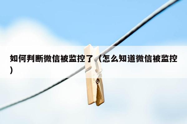 如何判断微信被监控了（怎么知道微信被监控）