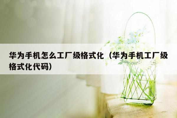 华为手机怎么工厂级格式化（华为手机工厂级格式化代码）