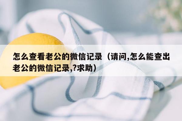 怎么查看老公的微信记录（请问,怎么能查出老公的微信记录,?求助）