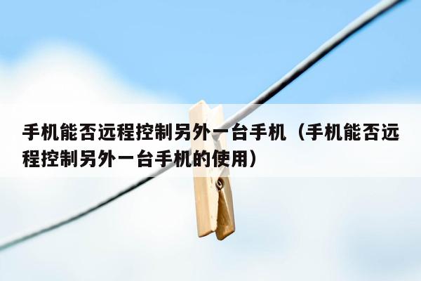 手机能否远程控制另外一台手机（手机能否远程控制另外一台手机的使用）