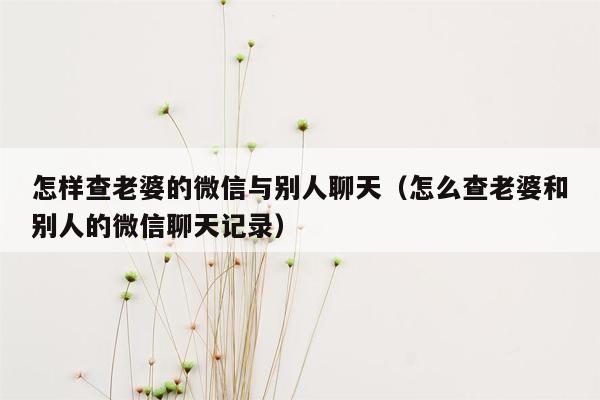 怎样查老婆的微信与别人聊天（怎么查老婆和别人的微信聊天记录）